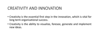 CREATIVITY AND INNOVATION
• Creativity is the essential first step in the innovation, which is vital for
long term organisational success.
• Creativity is the ability to visualize, foresee, generate and implement
new ideas.
 