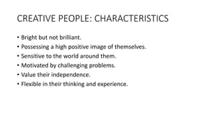 CREATIVE PEOPLE: CHARACTERISTICS
• Bright but not brilliant.
• Possessing a high positive image of themselves.
• Sensitive to the world around them.
• Motivated by challenging problems.
• Value their independence.
• Flexible in their thinking and experience.
 