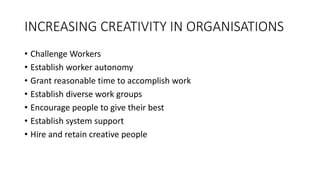 INCREASING CREATIVITY IN ORGANISATIONS
• Challenge Workers
• Establish worker autonomy
• Grant reasonable time to accomplish work
• Establish diverse work groups
• Encourage people to give their best
• Establish system support
• Hire and retain creative people
 
