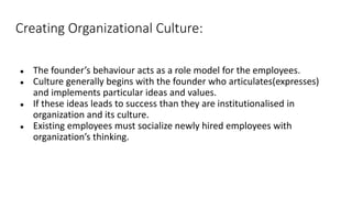 Creating Organizational Culture:
● The founder’s behaviour acts as a role model for the employees.
● Culture generally begins with the founder who articulates(expresses)
and implements particular ideas and values.
● If these ideas leads to success than they are institutionalised in
organization and its culture.
● Existing employees must socialize newly hired employees with
organization’s thinking.
 