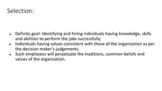Selection:
● Definite goal: Identifying and hiring individuals having knowledge, skills
and abilities to perform the jobs successfully.
● Individuals having values consistent with those of the organization as per
the decision maker’s judgements.
● Such employees will perpetuate the traditions, common beliefs and
values of the organization.
 