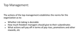Top Management:
The actions of the top management establishes the norms for the
organization as to:
● Whether risk taking is desirable
● How much freedom managers should give to their subordinates
● What actions will pay off in terms of pay rises, promotions and other
rewards, etc
 
