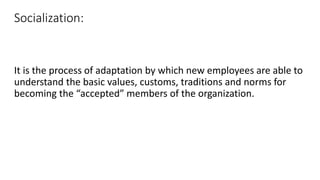 Socialization:
It is the process of adaptation by which new employees are able to
understand the basic values, customs, traditions and norms for
becoming the “accepted” members of the organization.
 