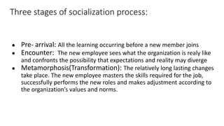 Three stages of socialization process:
● Pre- arrival: All the learning occurring before a new member joins
● Encounter: The new employee sees what the organization is realy like
and confronts the possibility that expectations and reality may diverge
● Metamorphosis(Transformation): The relatively long lasting changes
take place. The new employee masters the skills required for the job,
successfully performs the new roles and makes adjustment according to
the organization’s values and norms.
 