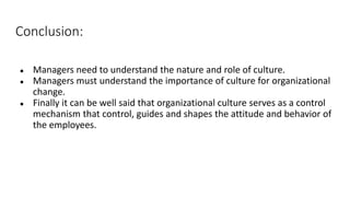 Conclusion:
● Managers need to understand the nature and role of culture.
● Managers must understand the importance of culture for organizational
change.
● Finally it can be well said that organizational culture serves as a control
mechanism that control, guides and shapes the attitude and behavior of
the employees.
 