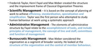 • Frederick Taylor, Henri Fayol and Max Weber created the structure
and the improvement frame of Classical Organization Theories
• Scientific Management – it is based on the concept of planning of
work to achieve efficiency, standardization, specialization and
simplification. Taylor was the first person who attempted to study
human behaviour at work using a systematic approach
• Administrative Management - The elements of administrative
structure by Fayol relate to the accomplishment of tasks, and include
principles of management, the concept of line and staff, committees
and function of management
• Bureaucratic Management - Max Weber considered the
organization as a segment of broader society. He looked at the
structure of the organization and the control of member behaviour.
 