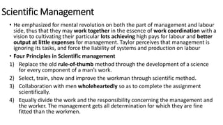 Scientific Management
• He emphasized for mental revolution on both the part of management and labour
side, thus that they may work together in the essence of work coordination with a
vision to cultivating their particular lots achieving high pays for labour and better
output at little expenses for management. Taylor perceives that management is
ignoring its tasks, and force the liability of systems and production on labour
• Four Principles in Scientific management
1) Replace the old rule-of-thumb method through the development of a science
for every component of a man’s work.
2) Select, train, show and improve the workman through scientific method.
3) Collaboration with men wholeheartedly so as to complete the assignment
scientifically.
4) Equally divide the work and the responsibility concerning the management and
the worker. The management gets all determination for which they are fine
fitted than the workmen.
 