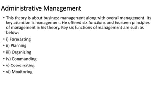 Administrative Management
• This theory is about business management along with overall management. Its
key attention is management. He offered six functions and fourteen principles
of management in his theory. Key six functions of management are such as
below:
• i) Forecasting
• ii) Planning
• iii) Organizing
• Iv) Commanding
• v) Coordinating
• vi) Monitoring
 