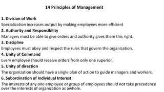1. Division of Work
Specialization increases output by making employees more efficient
2. Authority and Responsibility
Managers must be able to give orders and authority gives them this right.
3. Discipline
Employees must obey and respect the rules that govern the organization.
4. Unity of Command
Every employee should receive orders from only one superior.
5. Unity of direction
The organization should have a single plan of action to guide managers and workers.
6. Subordination of Individual Interest
The interests of any one employee or group of employees should not take precedence
over the interests of organization as awhole.
14 Principles of Management
 