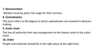 7. Remuneration
Workers must be paid a fair wage for their services.
8. Centralization
This term refers to the degree to which subordinates are involved in decision
making.
9. Scalar chain
The line of authority from top management to the lowest ranks in the scalar
chain.
10. Order
People and materials should be in the right place at the right time.
 