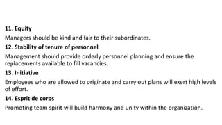 11. Equity
Managers should be kind and fair to their subordinates.
12. Stability of tenure of personnel
Management should provide orderly personnel planning and ensure the
replacements available to fill vacancies.
13. Initiative
Employees who are allowed to originate and carry out plans will exert high levels
of effort.
14. Esprit de corps
Promoting team spirit will build harmony and unity within the organization.
 