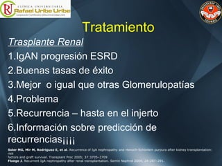 Tratamiento
Trasplante Renal
1.IgAN progresión ESRD
2.Buenas tasas de éxito
3.Mejor o igual que otras Glomerulopatías
4.Problema
5.Recurrencia – hasta en el injerto
6.Información sobre predicción de
recurrencias¡¡¡¡
Soler MG, Mir M, Rodriguez E, et al. Recurrence of IgA nephropathy and Henoch-Schönlein purpura after kidney transplantation:
risk
factors and graft survival. Transplant Proc 2005; 37:3705–3709
Floege J. Recurrent IgA nephropathy after renal transplantation. Semin Nephrol 2004; 24:287–291.
 
