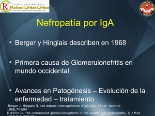 Nefropatía por IgA
• Berger y Hinglais describen en 1968
• Primera causa de Glomerulonefritis en
mundo occidental
• Avances en Patogénesis – Evolución de la
enfermedad – tratamiento
Berger J, Hinglais N. Les depots intercapillaires d’IgA-IgG. J Urol Nephrol
1968;74:694
D’Amico G. The commonest glomerulonephritis in the world: IgA nephropathy. Q J Med
 