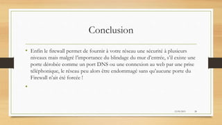 Conclusion
• Enfin le firewall permet de fournir à votre réseau une sécurité à plusieurs
niveaux mais malgré l’importance du blindage du mur d’entrée, s’il existe une
porte dérobée comme un port DNS ou une connexion au web par une prise
téléphonique, le réseau peu alors être endommagé sans qu’aucune porte du
Firewall n’ait été forcée !
•
12/05/2015 28
 