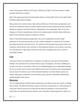 rarely to homozygous deletion of (CƔ) gene. Deficiency of IgG3 is the most common in adult,
and IgG2 deficiency in children.
IgG2 work against pneumococcal polysaeaide antigen in contrast IgG1 and to lesser degree IgG3
antibodies against protein antigen.
Many patients have selective IgA or IgG subclass deficiency or both remain asymptomatic, and
the risk for autoimmune disease or atopic should be taken in mind of physician and the treatment
depend on symptoms and clinical features, although they are asymptomatic, there are increase
frequency of chronic sinopulmonary infection for example patient with IgG subclass deficiency
appear to has increased incidence of asthma or sinusitis.
Most of IgA-deficient patient asymptomatic, this can be explained by increase in IgM
production in mucosal lumen but this not sure, another explanation is normal level of secretary
IgA despite decreased serum IgA levels. As I said previously the patient may present with severe
symptoms, and the disease may contribute to other dangerous diseases such as gastric carcinoma,
the same thing due to IgG subclass deficiencies the lack of symptoms may due to crossover
among IgG isotopes.

Case
A 48-year-old man was admitted for investigation of weight loss associated with intermittent
Diarrhea. On examination he was thin but had no signs of malignancy. He had no clubbing and
his chest was clear on auscultation. There was no lymphadenopathy and no hepatosplenomegaly.
He was not anemic, had a normal serum albumin and normal liver function tests. Immunological
tests are done; No infective cause of the intermittent diarrhea was found. Barium enema was
normal. Endoscopic examination of his maxillary sinuses showed Considerable inflammation
and hypertrophy of the mucosa.

Discussion
The case diagnosed IgA and IgG subclass deficiencies according to many tests, and by excluding
other disorder. The patient had chronic sinusitis and history of pneumonia as a child and again as
young man. Barium enema tests exclude that the patient has problem in colon and intestine.
Stool culture was performed and no infective cause of diarrhea. Immunological test ( table c3.3)

3|Page

 