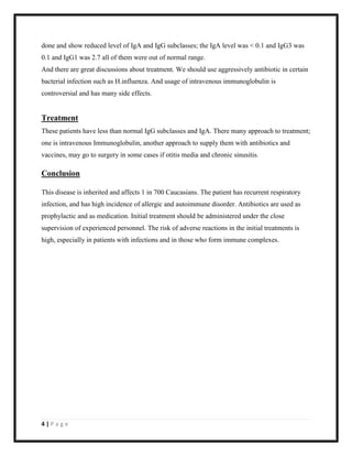 done and show reduced level of IgA and IgG subclasses; the IgA level was < 0.1 and IgG3 was
0.1 and IgG1 was 2.7 all of them were out of normal range.
And there are great discussions about treatment. We should use aggressively antibiotic in certain
bacterial infection such as H.influenza. And usage of intravenous immunoglobulin is
controversial and has many side effects.

Treatment
These patients have less than normal IgG subclasses and IgA. There many approach to treatment;
one is intravenous Immunoglobulin, another approach to supply them with antibiotics and
vaccines, may go to surgery in some cases if otitis media and chronic sinusitis.

Conclusion
This disease is inherited and affects 1 in 700 Caucasians. The patient has recurrent respiratory
infection, and has high incidence of allergic and autoimmune disorder. Antibiotics are used as
prophylactic and as medication. Initial treatment should be administered under the close
supervision of experienced personnel. The risk of adverse reactions in the initial treatments is
high, especially in patients with infections and in those who form immune complexes.

4|Page

 
