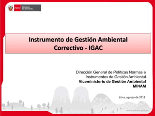 Instrumento de Gestión Ambiental
Correctivo - IGAC
Dirección General de Políticas Normas e
Instrumentos de Gestión Ambiental
Viceministerio de Gestión Ambiental
MINAM
Lima, agosto-de 2013
 
