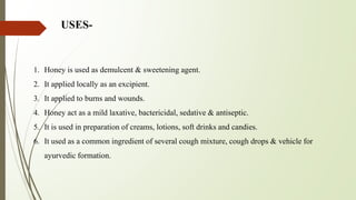 USES-
1. Honey is used as demulcent & sweetening agent.
2. It applied locally as an excipient.
3. It applied to burns and wounds.
4. Honey act as a mild laxative, bactericidal, sedative & antiseptic.
5. It is used in preparation of creams, lotions, soft drinks and candies.
6. It used as a common ingredient of several cough mixture, cough drops & vehicle for
ayurvedic formation.
 