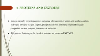 ★ PROTEINS AND ENZYMES
● Various naturally occurring complex substance which consist of amino-acid residues, carbon,
hydrogen, nitrogen, oxygen, sulphur, phosphorus or iron, and many essential biological
compounds such as, enzymes, hormones, or antibodies.
● The proteins that catalyse the chemical reactions are known as ENZYMES.
 