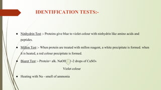 IDENTIFICATION TESTS:-
● Ninhydrin Test :- Proteins give blue to violet colour with ninhydrin like amino acids and
peptides.
● Millon Test :- When protein are treated with millon reagent, a white precipitate is formed. when
it is heated, a red colour precipitate is formed.
● Biuret Test :- Protein+ alk. NaOH + 1-2 drops of CuSO4
Violet colour
● Heating with Na - smell of ammonia
 