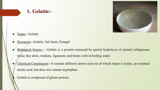 1. Gelatin:-
● Name:- Gelatin
● Synonym:- Gelatin, Gel foam, Puragel
● Biological Source :- Gelatin is a protein extracted by partial hydrolysis of animal collagenous
tissue like skins, tendons, ligaments and bones with in boiling water.
● Chemical Constituents:- It contain different amino acid out of which major is lysine, an essential
amino acid, but does not contain tryptophan.
● Gelatin is composed of gluten protein.
 