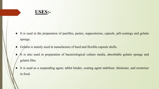 USES:-
● It is used in the preparation of pastilles, pastes, suppositories, capsule, pill-coatings and gelatin
sponge.
● Gelatin is mainly used in manufacture of hard and flexible capsule shells.
● It is also used in preparation of bacteriological culture media, absorbable gelatin sponge and
gelatin film.
● It is used as a suspending agent, tablet binder, coating agent stabiliser, thickener, and texturiser
in food.
 