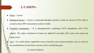 2. CASEIN:-
● Name :- Casein
● Biological Source :- Casein is a principal phosphor protein in milk, & consist of 3.0% milk. It
comprise about 80% total protein content of milk.
● Chemical Constituents :- It is phosphoprotein containing 0.85% phosphorus and 0.75%
sulphur. The major constituent of casein are alpha(s1) and alpha (s2)- casein, beta casein and
kappa-casein.
● Uses :- It is useful dietary supplement source of protein in pre and post operative care, as a base in
the standardisation of proteolytic enzymes and as emulsifying agent.
It is used in industry .
 