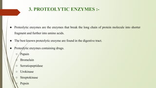3. PROTEOLYTIC ENZYMES :-
● Proteolytic enzymes are the enzymes that break the long chain of protein molecule into shorter
fragment and further into amino acids.
● The best known proteolytic enzyme are found in the digestive tract.
● Proteolytic enzymes containing drugs.
○ Papain
○ Bromelain
○ Serratiopeptidase
○ Urokinase
○ Streptokinase
○ Pepsin
 