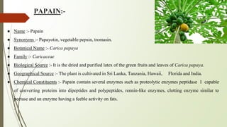 PAPAIN:-
● Name :- Papain
● Synonyms :- Papayotin, vegetable pepsin, tromasin.
● Botanical Name :- Carica papaya
● Family :- Caricaceae
● Biological Source :- It is the dried and purified latex of the green fruits and leaves of Carica papaya.
● Geographical Source :- The plant is cultivated in Sri Lanka, Tanzania, Hawaii, Florida and India.
● Chemical Constituents :- Papain contain several enzymes such as proteolytic enzymes peptidase Ⅰ capable
of converting proteins into dipeptides and polypeptides, rennin-like enzymes, clotting enzyme similar to
pectase and an enzyme having a feeble activity on fats.
.
 