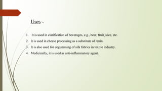 Uses :-
1. It is used in clarification of beverages, e.g., beer, fruit juice, etc.
2. It is used in cheese processing as a substitute of renin.
3. It is also used for degumming of silk fabrics in textile industry.
4. Medicinally, it is used as anti-inflammatory agent.
 