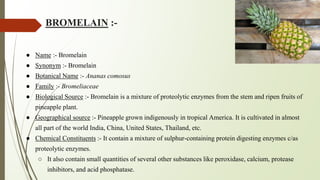 BROMELAIN :-
● Name :- Bromelain
● Synonym :- Bromelain
● Botanical Name :- Ananas comosus
● Family :- Bromeliaceae
● Biological Source :- Bromelain is a mixture of proteolytic enzymes from the stem and ripen fruits of
pineapple plant.
● Geographical source :- Pineapple grown indigenously in tropical America. It is cultivated in almost
all part of the world India, China, United States, Thailand, etc.
● Chemical Constituents :- It contain a mixture of sulphur-containing protein digesting enzymes c/as
proteolytic enzymes.
○ It also contain small quantities of several other substances like peroxidase, calcium, protease
inhibitors, and acid phosphatase.
 