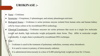 UROKINASE :-
● Name :- Urokinase
● Synonyms :- Uroquinase, U-plasminogen, and urinary plasminogen activator.
● Biological Source :- Urokinase is serine protease enzyme isolated from human urine and human kidney
cells by tissue culture or by recombinant DNA technology.
● Chemical Constituents :- Urokinase enzymes are serine proteases that occur as a single low molecular
weight and double, high molecular weight polypeptide chain forms. They differ in molecular weight
considerably. A single chain is produced by recombinant DNA technique.
● Uses :-
○ Urokinase is used in the treatment of pulmonary embolism, coronary artery thrombosis.
○ It is used to restore to potency of intravenously catheters.
○ It is administered intravenously in a dose of 4,400 units/kg body weight per hour for 12 hours.
 