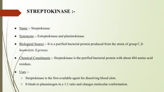 STREPTOKINASE :-
● Name :- Streptokinase
● Synonyms :- Estreptokinase and plaminokinase
● Biological Source :- It is a purified bacterial protein produced from the strain of group C β-
haemolytic S.griseus.
● Chemical Constituents :- Streptokinase is the purified bacterial protein with about 484 amino acid
residues.
● Uses :-
○ Streptokinase is the first available agent for dissolving blood clots.
○ It binds to plasminogen in a 1:1 ratio and changes molecular conformation.
 