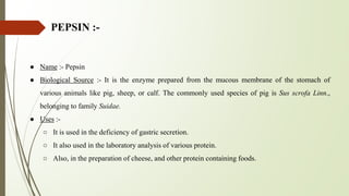 PEPSIN :-
● Name :- Pepsin
● Biological Source :- It is the enzyme prepared from the mucous membrane of the stomach of
various animals like pig, sheep, or calf. The commonly used species of pig is Sus scrofa Linn.,
belonging to family Suidae.
● Uses :-
○ It is used in the deficiency of gastric secretion.
○ It also used in the laboratory analysis of various protein.
○ Also, in the preparation of cheese, and other protein containing foods.
 