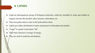 ★ LIPIDS
● Lipid are heterogeneous group of biological molecules, relatively insoluble in water and soluble in
organic solvents like alcohol, ether, benzene, chloroform, etc.
● Their non-polar nature is due to the hydrocarbon chain.
● Lipids are widely distributed in nature and present in both plant and animals.
● “Lipos” is a greek word means “fat”.
● Their basic function is storage of energy.
● They are used in medicine and industry.
 