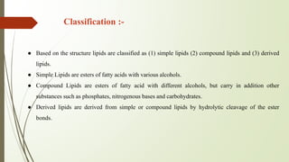 Classification :-
● Based on the structure lipids are classified as (1) simple lipids (2) compound lipids and (3) derived
lipids.
● Simple Lipids are esters of fatty acids with various alcohols.
● Compound Lipids are esters of fatty acid with different alcohols, but carry in addition other
substances such as phosphates, nitrogenous bases and carbohydrates.
● Derived lipids are derived from simple or compound lipids by hydrolytic cleavage of the ester
bonds.
 