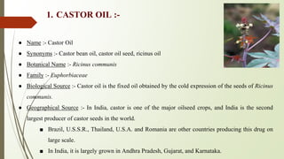 1. CASTOR OIL :-
● Name :- Castor Oil
● Synonyms :- Castor bean oil, castor oil seed, ricinus oil
● Botanical Name :- Ricinus communis
● Family :- Euphorbiaceae
● Biological Source :- Castor oil is the fixed oil obtained by the cold expression of the seeds of Ricinus
communis.
● Geographical Source :- In India, castor is one of the major oilseed crops, and India is the second
largest producer of castor seeds in the world.
■ Brazil, U.S.S.R., Thailand, U.S.A. and Romania are other countries producing this drug on
large scale.
■ In India, it is largely grown in Andhra Pradesh, Gujarat, and Karnataka.
 
