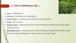 2. CHAULMOOGRA OIL :-
● Name :- Chaulmoogra oil
● Synonyms :- Hydnocarpus oil, Gynocardia oil
● Botanical Name :- Taraktogenos kurzii and Hydnocarpus anthelmintic
● Family :- Flacourtiaceae
● Biological Source :- Chaulmoogra oil is the fixed oil obtained by cold expression from ripe seeds of
Taraktogenos kurzii
● Geographical Source :- Chaulmoogra plant is native of Myanmar, Thailand, and East India. It is also
found in Sri Lanka and Bangladesh. In India, it grown in Assam and Tripura.
 