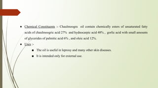 ● Chemical Constituents :- Chaulmoogra oil contain chemically esters of unsaturated fatty
acids of chaulmoogric acid 27% and hydnocarpic acid 48% , gorlic acid with small amounts
of glycerides of palmitic acid 6% , and oleic acid 12%.
● Uses :-
■ The oil is useful in leprosy and many other skin diseases.
■ It is intended only for external use.
 