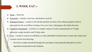 3. WOOL FAT :-
● Name :- Wool Fat
● Synonyms :- Lanolin, wool wax, and hydrous wool fat
● Biological Source :- Lanolin is the fat-like purified secretion of the sebaceous gland which is
deposited into the wool fibres of sheep, Ovis aries Linn., belonging to the family Bovidae.
● Chemical Constituents :- Lanolin is a complex mixture of esters and polyesters of 33 high
molecular weight alcohols, and 36 fatty acids.
● Uses :- Lanolin is used as an emollient, as water absorbable ointment base in many skin creams and
cosmetic and for hoof dressing.
○ Wool fat is readily absorbed through skin and helps in increasing the absorption of active
ingredient incorporated in the ointment.
 