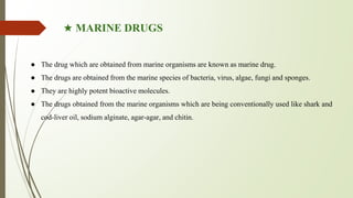 ★ MARINE DRUGS
● The drug which are obtained from marine organisms are known as marine drug.
● The drugs are obtained from the marine species of bacteria, virus, algae, fungi and sponges.
● They are highly potent bioactive molecules.
● The drugs obtained from the marine organisms which are being conventionally used like shark and
cod-liver oil, sodium alginate, agar-agar, and chitin.
 