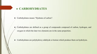★ CARBOHYDRATES
● Carbohydrates means “Hydrates of carbon”.
● Carbohydrates are defined as a group of compounds composed of carbon, hydrogen, and
oxygen in which the later two elements are in the same proportion.
● Carbohydrates are polyhydroxy aldehyde or ketone which produce them on hydrolysis.
 