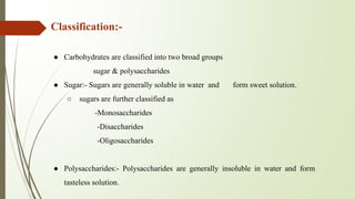 Classification:-
● Carbohydrates are classified into two broad groups
sugar & polysaccharides
● Sugar:- Sugars are generally soluble in water and form sweet solution.
○ sugars are further classified as
-Monosaccharides
-Disaccharides
-Oligosaccharides
● Polysaccharides:- Polysaccharides are generally insoluble in water and form
tasteless solution.
 