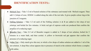 IDENTIFICATION TESTS:-
● Molisch Test :- Take 1-2 ml of heated solution of the substance and treated with Molisch reagent. Then
add 1-2 drops of conc. H2SO4 is added along the side of the test tube. It gives purple colour ring at the
junction of 2 reagents.
● Fehling Solution :- Take 1-2 ml each of the Fehling solution A & B are added to few drop of test
solution, and boiled for few minutes. A brick red ppt of cuprous oxide are produced that confirm the
presence of a reducing sugar.
● Benedict Test :- Take 2-3 ml of Benedict reagent is added to 5 drops of test solution, boiled for 5
minutes in a water bath, and then cooled. A yellow or brownish red ppt appears that confirm the
presence of a reducing sugar.
● Iodine Test :- Only starch give this test, in which a few drops of iodine solution are added to 1 ml of the
test solution. A deep blue colour appears due to presence of starch in the solution which forms a complex
with iodine.
 
