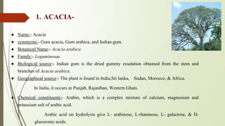 1. ACACIA-
● Name:- Acacia
● synonyms:- Gum acacia, Gum arabica, and Indian gum.
● Botanical Name:- Acacia arabica
● Family:- Leguminosae
● Biological source:- Indian gum is the dried gummy exudation obtained from the stem and
branches of Acacia arabica.
● Geographical source:- The plant is found in India,Sri lanka, Sudan, Morocco, & Africa.
In India, it occurs in Punjab, Rajasthan, Western Ghats.
● Chemical constituents:- Arabin, which is a complex mixture of calcium, magnesium and
potassium salt of arabic acid.
Arabic acid on hydrolysis give L- arabinose, L-rhamnose, L- galactose, & D-
glucuronic acids.
 