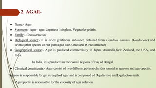 2. AGAR-
● Name:- Agar
● Synonym:- Agar - agar, Japanese -Isinglass, Vegetable gelatin.
● Family:- Gracilariaceae
● Biological source:- It is dried gelatinous substance obtained from Gelidium amansii (Gelidaceae) and
several other species of red gum algae like, Gracilaria (Gracilariaceae)
● Geographical source:- Agar is produced commercially in Japan, Australia,New Zealand, the USA, and
India.
In India, it is produced in the coastal regions of Bay of Bengal.
● Chemical constituents:- Agar consist of two different polysaccharides named as agarose and agaropectin.
Agarose is responsible for gel strength of agar and is composed of D-galactose and L-galactose units.
Agaropectin is responsible for the viscosity of agar solution.
 
