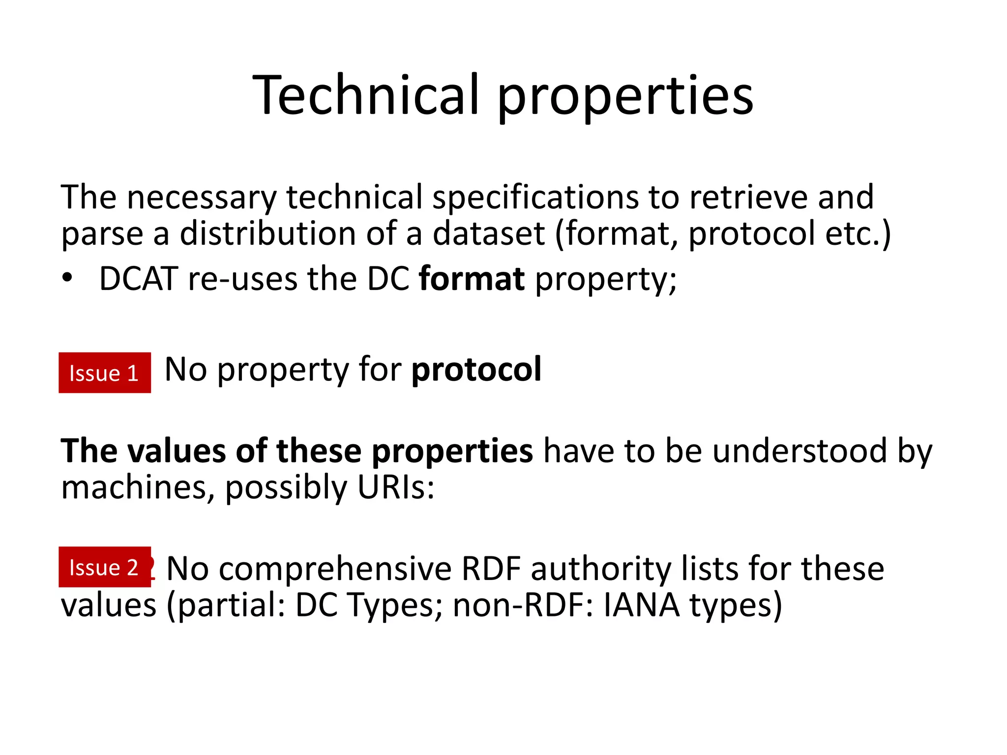 Technical properties
The necessary technical specifications to retrieve and
parse a distribution of a dataset (format, protocol etc.)
• DCAT re-uses the DC format property;
Issue No property for protocol
The values of these properties have to be understood by
machines, possibly URIs:
Issue2 No comprehensive RDF authority lists for these
values (partial: DC Types; non-RDF: IANA types)
Issue 1
Issue 2
 