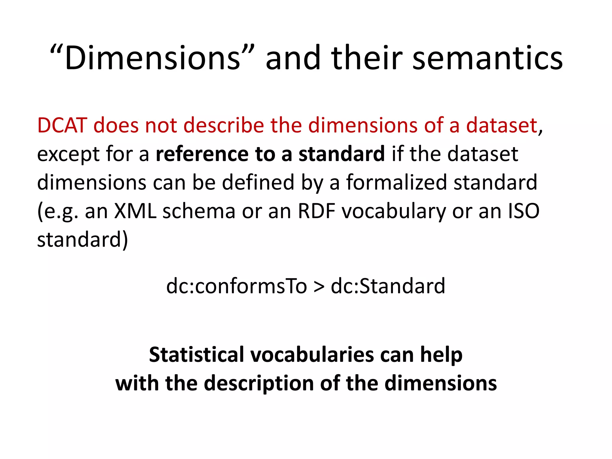 “Dimensions” and their semantics
DCAT does not describe the dimensions of a dataset,
except for a reference to a standard if the dataset
dimensions can be defined by a formalized standard
(e.g. an XML schema or an RDF vocabulary or an ISO
standard)
dc:conformsTo > dc:Standard
Statistical vocabularies can help
with the description of the dimensions
 