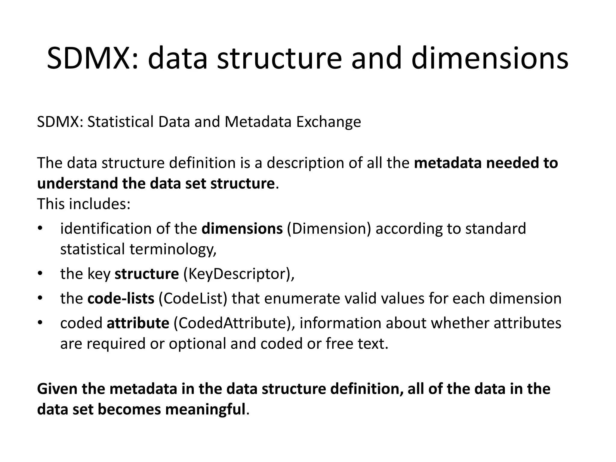 SDMX: data structure and dimensions
SDMX: Statistical Data and Metadata Exchange
The data structure definition is a description of all the metadata needed to
understand the data set structure.
This includes:
• identification of the dimensions (Dimension) according to standard
statistical terminology,
• the key structure (KeyDescriptor),
• the code-lists (CodeList) that enumerate valid values for each dimension
• coded attribute (CodedAttribute), information about whether attributes
are required or optional and coded or free text.
Given the metadata in the data structure definition, all of the data in the
data set becomes meaningful.
 