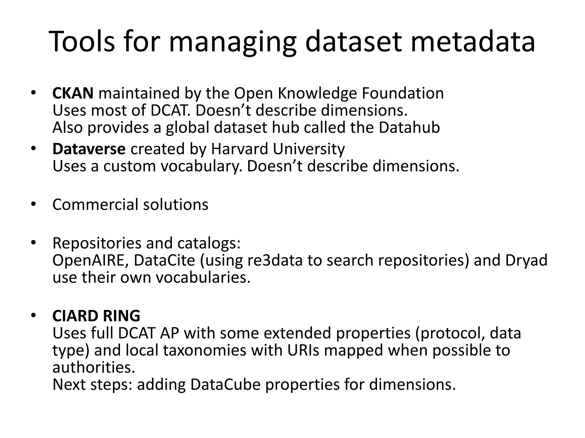 Tools for managing dataset metadata
• CKAN maintained by the Open Knowledge Foundation
Uses most of DCAT. Doesn’t describe dimensions.
Also provides a global dataset hub called the Datahub
• Dataverse created by Harvard University
Uses a custom vocabulary. Doesn’t describe dimensions.
• Commercial solutions
• Repositories and catalogs:
OpenAIRE, DataCite (using re3data to search repositories) and Dryad
use their own vocabularies.
• CIARD RING
Uses full DCAT AP with some extended properties (protocol, data
type) and local taxonomies with URIs mapped when possible to
authorities.
Next steps: adding DataCube properties for dimensions.
 